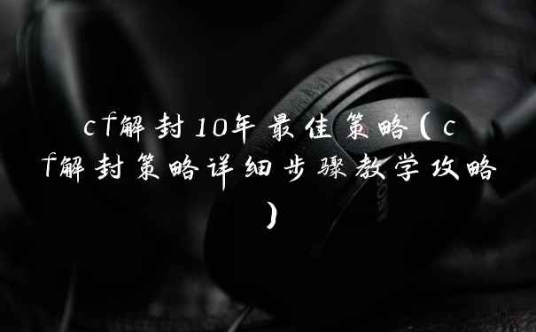 cf解封10年最佳策略（cf解封策略详细步骤教学攻略）