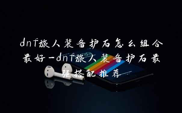 dnf旅人装备护石怎么组合最好-dnf旅人装备护石最强搭配推荐