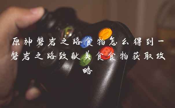 原神磐岩之路食物怎么得到-磐岩之路致献美食食物获取攻略