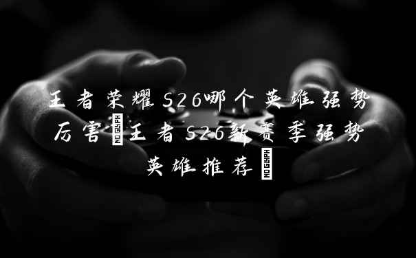 王者荣耀s26哪个英雄强势厉害(王者s26新赛季强势英雄推荐)