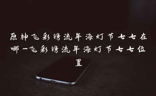 原神飞彩镌流年海灯节七七在哪-飞彩镌流年海灯节七七位置