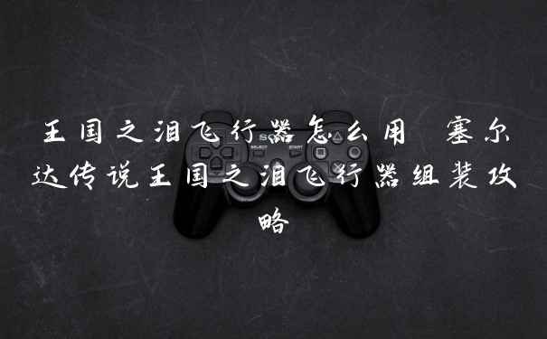 王国之泪飞行器怎么用 塞尔达传说王国之泪飞行器组装攻略