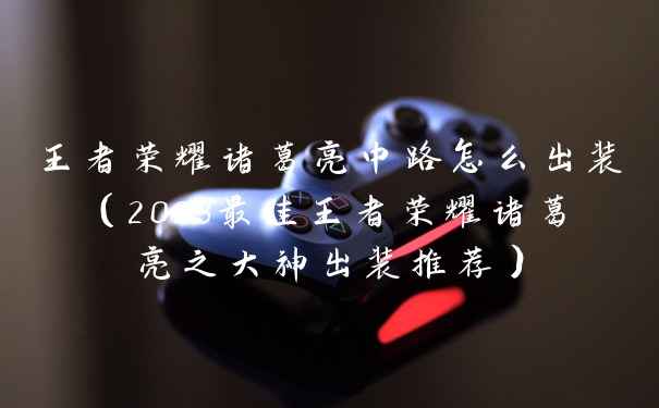 王者荣耀诸葛亮中路怎么出装（2023最佳王者荣耀诸葛亮之大神出装推荐）