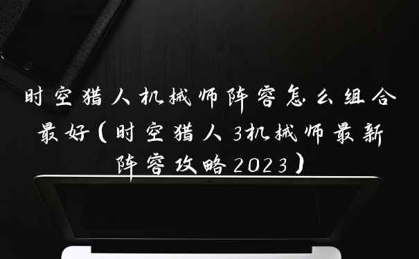 时空猎人机械师阵容怎么组合最好（时空猎人3机械师最新阵容攻略2023）