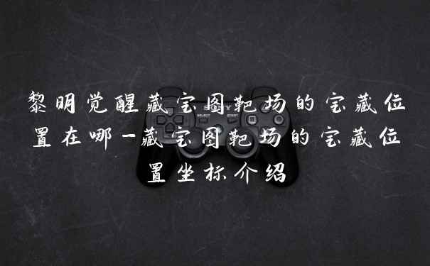 黎明觉醒藏宝图靶场的宝藏位置在哪-藏宝图靶场的宝藏位置坐标介绍