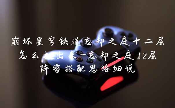 崩坏星穹铁道忘却之庭十二层怎么打出来-忘却之庭12层阵容搭配思路细说