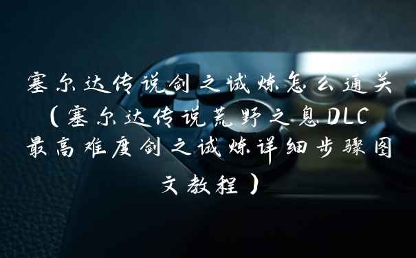 塞尔达传说剑之试炼怎么通关（塞尔达传说荒野之息DLC最高难度剑之试炼详细步骤图文教程）