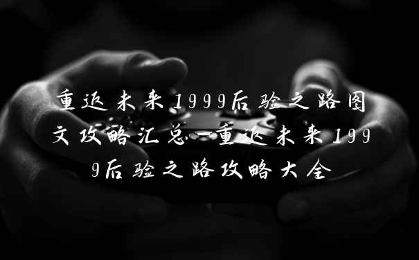 重返未来1999后验之路图文攻略汇总-重返未来1999后验之路攻略大全