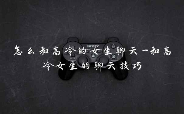 怎么和高冷的女生聊天-和高冷女生的聊天技巧