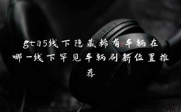 gta5线下隐藏稀有车辆在哪-线下罕见车辆刷新位置推荐