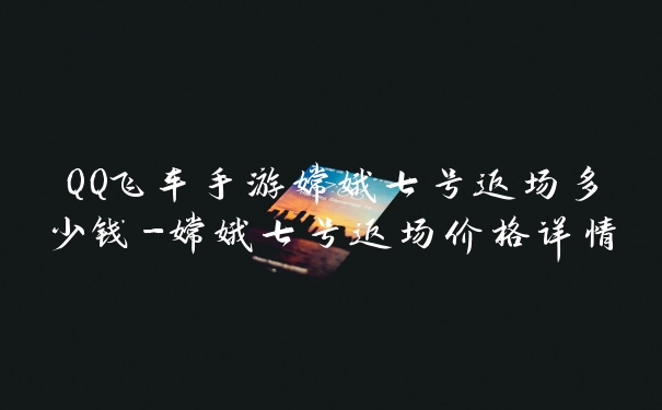 QQ飞车手游嫦娥七号返场多少钱-嫦娥七号返场价格详情