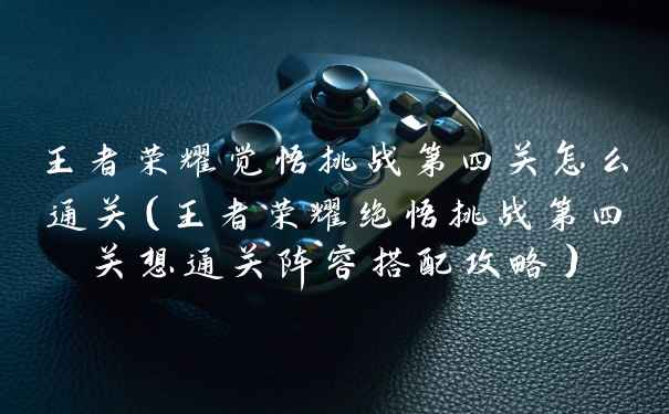 王者荣耀觉悟挑战第四关怎么通关（王者荣耀绝悟挑战第四关想通关阵容搭配攻略）