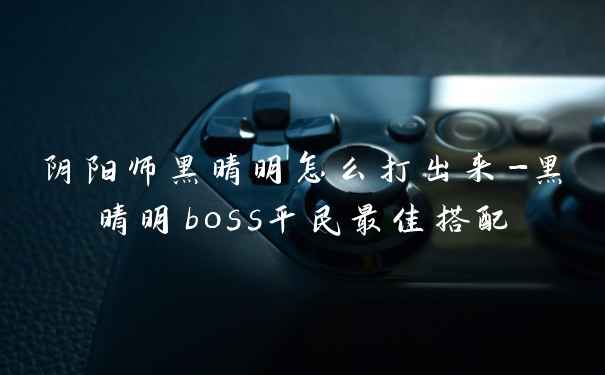 阴阳师黑晴明怎么打出来-黑晴明boss平民最佳搭配