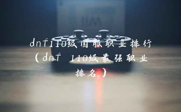 dnf110级国服职业排行（dnf 110级最强职业排名）
