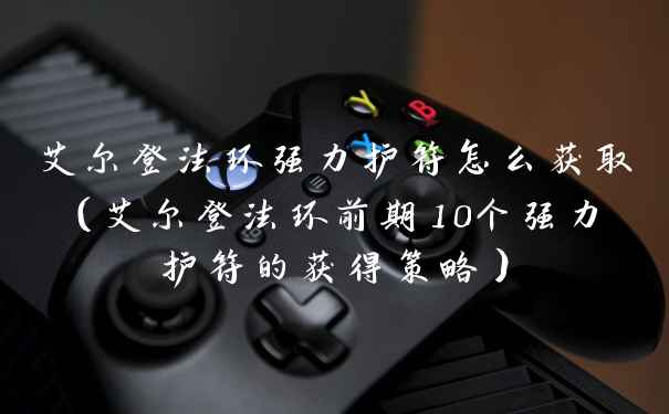 艾尔登法环强力护符怎么获取(艾尔登法环前期10个强力护符的获得策略)