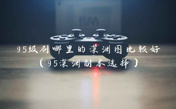 95级刷哪里的深渊图比较好（95深渊副本选择）