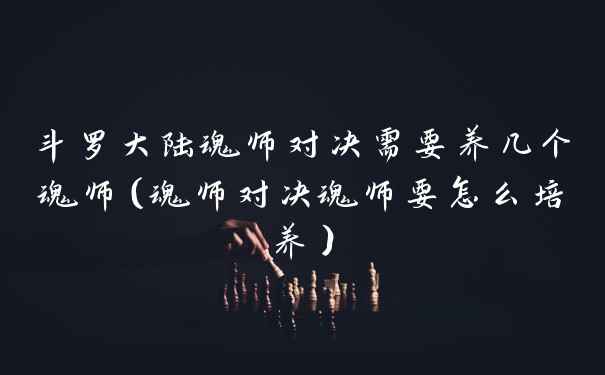 斗罗大陆魂师对决需要养几个魂师（魂师对决魂师要怎么培养）