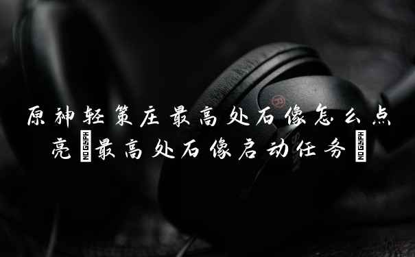 原神轻策庄最高处石像怎么点亮(最高处石像启动任务)