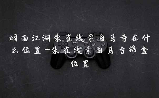 烟雨江湖朱雀线索白马寺在什么位置-朱雀线索白马寺锦盒位置