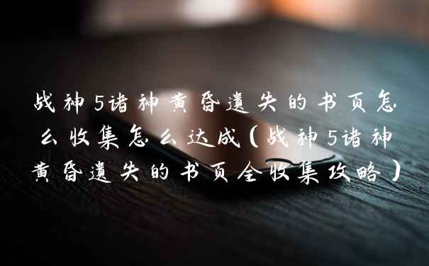 战神5诸神黄昏遗失的书页怎么收集怎么达成（战神5诸神黄昏遗失的书页全收集攻略）