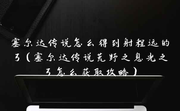 塞尔达传说怎么得到射程远的弓（塞尔达传说荒野之息光之弓怎么获取攻略）