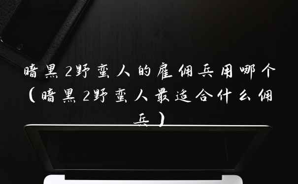暗黑2野蛮人的雇佣兵用哪个（暗黑2野蛮人最适合什么佣兵）