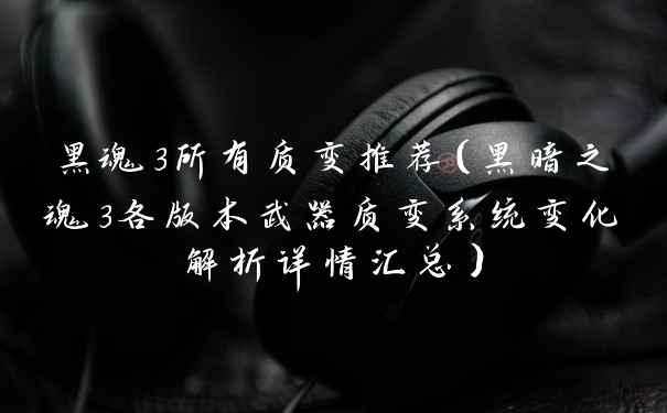 黑魂3所有质变推荐（黑暗之魂3各版本武器质变系统变化解析详情汇总）