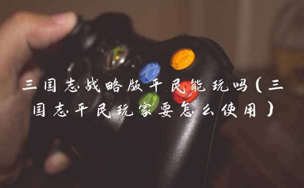 三国志战略版平民能玩吗(三国志平民玩家要怎么使用)
