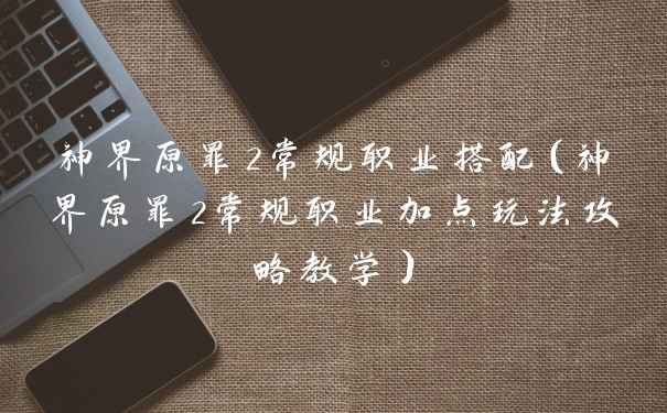 神界原罪2常规职业搭配(神界原罪2常规职业加点玩法攻略教学)