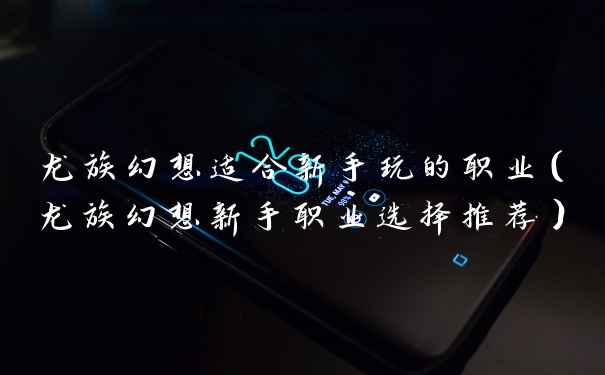 龙族幻想适合新手玩的职业（龙族幻想新手职业选择推荐）