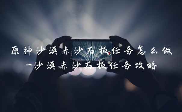 原神沙漠赤沙石板任务怎么做-沙漠赤沙石板任务攻略