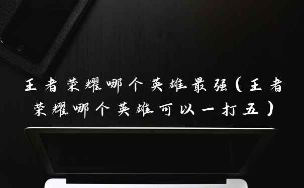 王者荣耀哪个英雄最强（王者荣耀哪个英雄可以一打五）