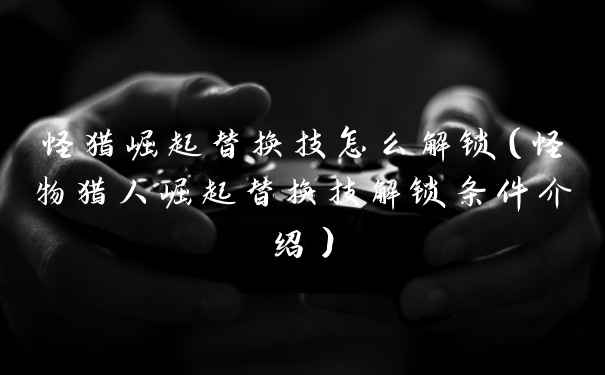 怪猎崛起替换技怎么解锁（怪物猎人崛起替换技解锁条件介绍）
