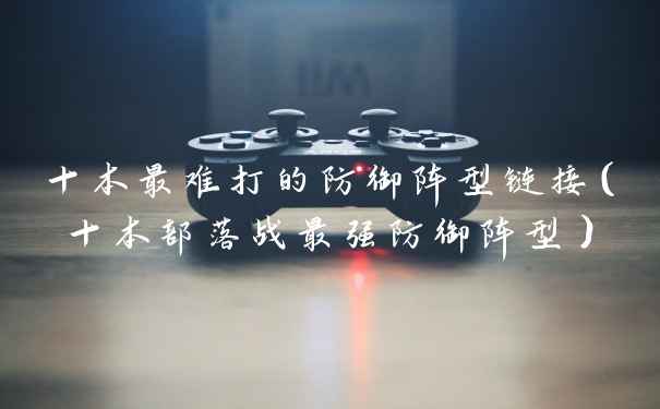 十本最难打的防御阵型链接（十本部落战最强防御阵型）