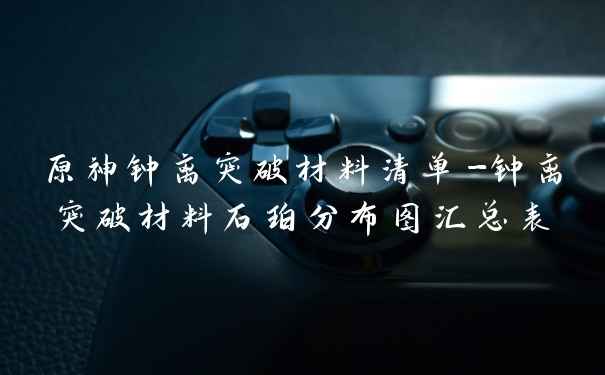 原神钟离突破材料清单-钟离突破材料石珀分布图汇总表