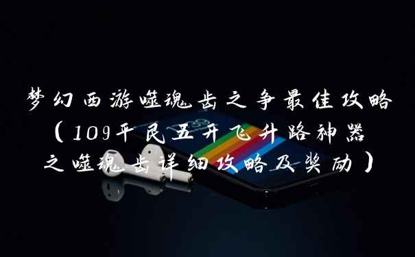 梦幻西游噬魂齿之争最佳攻略（109平民五开飞升路神器之噬魂齿详细攻略及奖励）