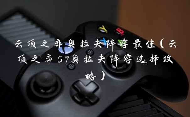 云顶之弈奥拉夫阵容最佳（云顶之弈s7奥拉夫阵容选择攻略）