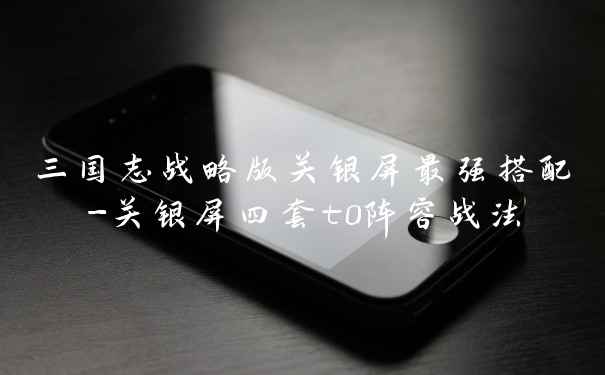 三国志战略版关银屏最强搭配-关银屏四套t0阵容战法
