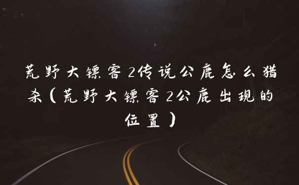 荒野大镖客2传说公鹿怎么猎杀（荒野大镖客2公鹿出现的位置）