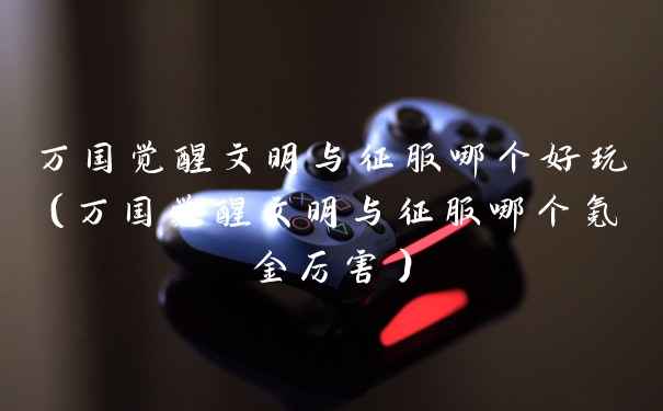 万国觉醒文明与征服哪个好玩（万国觉醒文明与征服哪个氪金厉害）