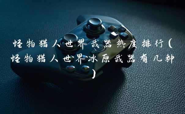 怪物猎人世界武器热度排行（怪物猎人世界冰原武器有几种）