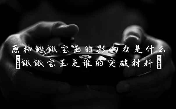 原神鳅鳅宝玉的影响力是什么(鳅鳅宝玉是谁的突破材料)