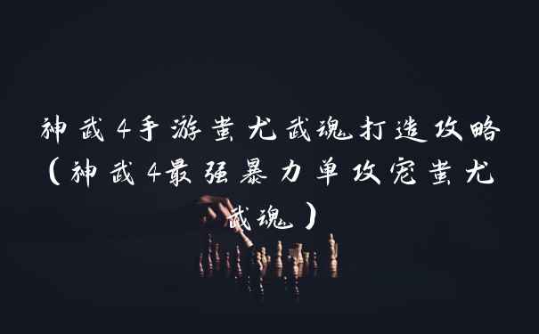 神武4手游蚩尤武魂打造攻略（神武4最强暴力单攻宠蚩尤武魂）