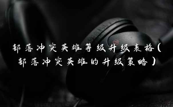 部落冲突英雄等级升级表格（部落冲突英雄的升级策略）