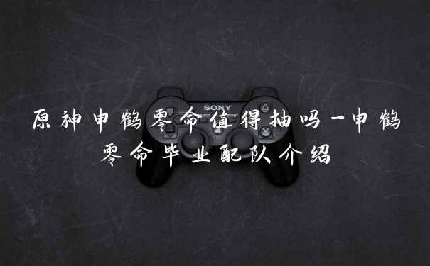 原神申鹤零命值得抽吗-申鹤零命毕业配队介绍
