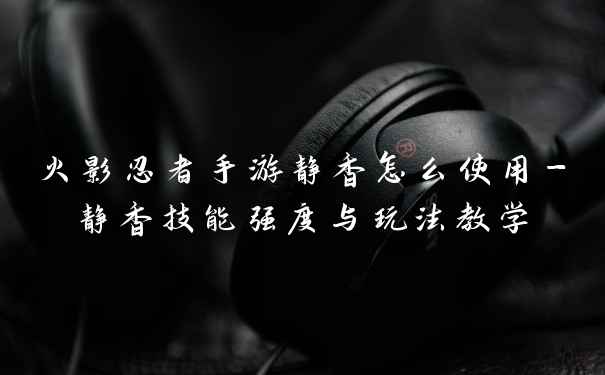 火影忍者手游静香怎么使用-静香技能强度与玩法教学