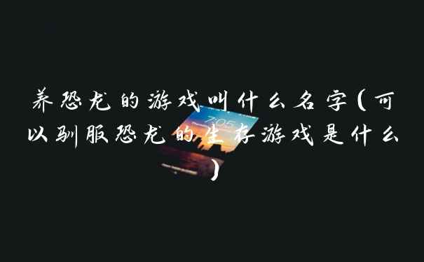 养恐龙的游戏叫什么名字（可以驯服恐龙的生存游戏是什么）