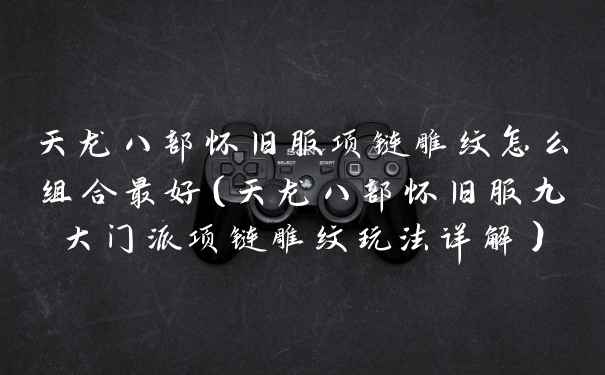 天龙八部怀旧服项链雕纹怎么组合最好（天龙八部怀旧服九大门派项链雕纹玩法详解）