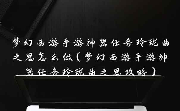 梦幻西游手游神器任务玲珑曲之思怎么做（梦幻西游手游神器任务玲珑曲之思攻略）