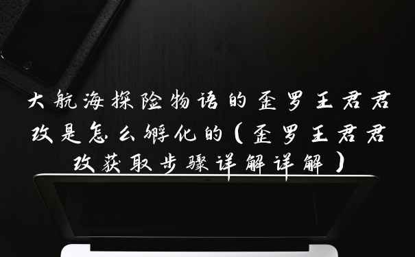 大航海探险物语的歪罗王君君改是怎么孵化的（歪罗王君君改获取步骤详解详解）